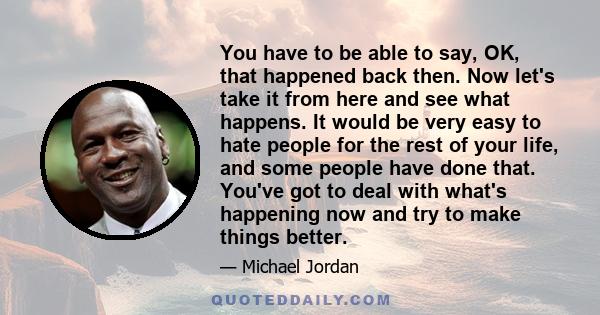 You have to be able to say, OK, that happened back then. Now let's take it from here and see what happens. It would be very easy to hate people for the rest of your life, and some people have done that. You've got to