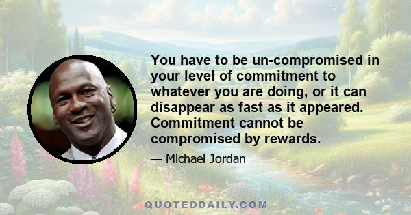 You have to be un-compromised in your level of commitment to whatever you are doing, or it can disappear as fast as it appeared. Commitment cannot be compromised by rewards.