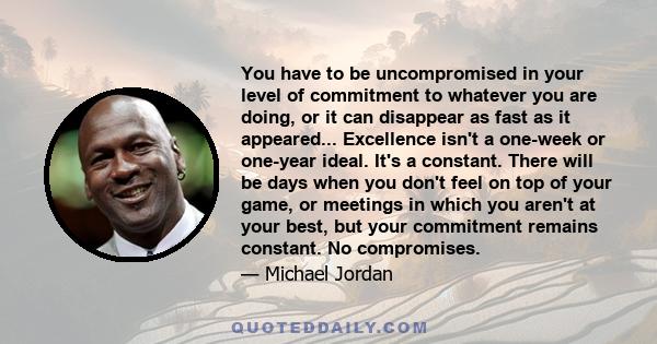 You have to be uncompromised in your level of commitment to whatever you are doing, or it can disappear as fast as it appeared... Excellence isn't a one-week or one-year ideal. It's a constant. There will be days when