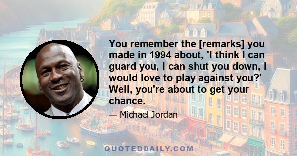 You remember the [remarks] you made in 1994 about, 'I think I can guard you, I can shut you down, I would love to play against you?' Well, you're about to get your chance.