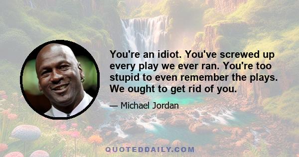 You're an idiot. You've screwed up every play we ever ran. You're too stupid to even remember the plays. We ought to get rid of you.