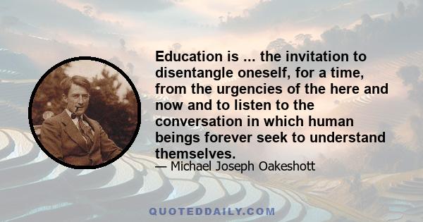 Education is ... the invitation to disentangle oneself, for a time, from the urgencies of the here and now and to listen to the conversation in which human beings forever seek to understand themselves.