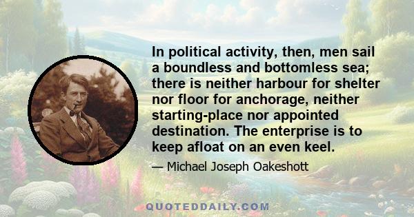 In political activity, then, men sail a boundless and bottomless sea; there is neither harbour for shelter nor floor for anchorage, neither starting-place nor appointed destination. The enterprise is to keep afloat on