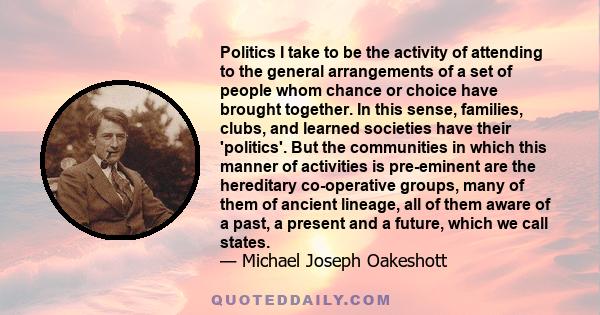 Politics I take to be the activity of attending to the general arrangements of a set of people whom chance or choice have brought together. In this sense, families, clubs, and learned societies have their 'politics'.