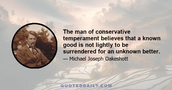 The man of conservative temperament believes that a known good is not lightly to be surrendered for an unknown better.