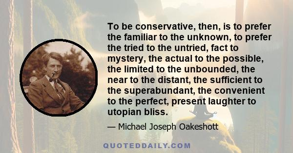 To be conservative, then, is to prefer the familiar to the unknown, to prefer the tried to the untried, fact to mystery, the actual to the possible, the limited to the unbounded, the near to the distant, the sufficient