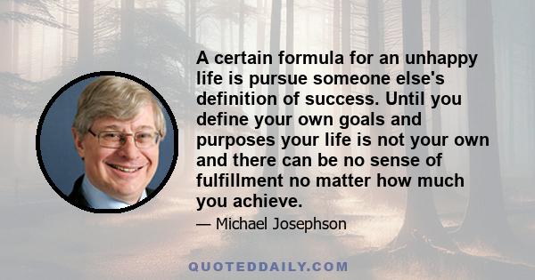 A certain formula for an unhappy life is pursue someone else's definition of success. Until you define your own goals and purposes your life is not your own and there can be no sense of fulfillment no matter how much