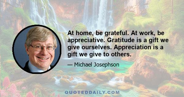 At home, be grateful. At work, be appreciative. Gratitude is a gift we give ourselves. Appreciation is a gift we give to others.