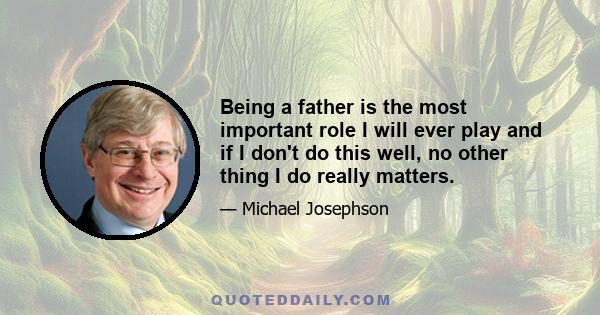 Being a father is the most important role I will ever play and if I don't do this well, no other thing I do really matters.