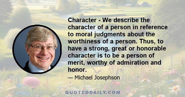 Character - We describe the character of a person in reference to moral judgments about the worthiness of a person. Thus, to have a strong, great or honorable character is to be a person of merit, worthy of admiration