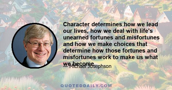 Character determines how we lead our lives, how we deal with life's unearned fortunes and misfortunes and how we make choices that determine how those fortunes and misfortunes work to make us what we become.