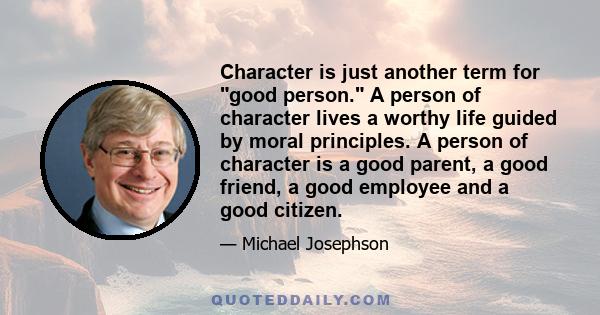 Character is just another term for good person. A person of character lives a worthy life guided by moral principles. A person of character is a good parent, a good friend, a good employee and a good citizen.