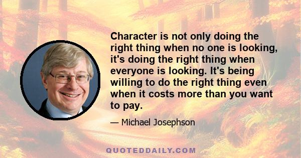 Character is not only doing the right thing when no one is looking, it's doing the right thing when everyone is looking. It's being willing to do the right thing even when it costs more than you want to pay.