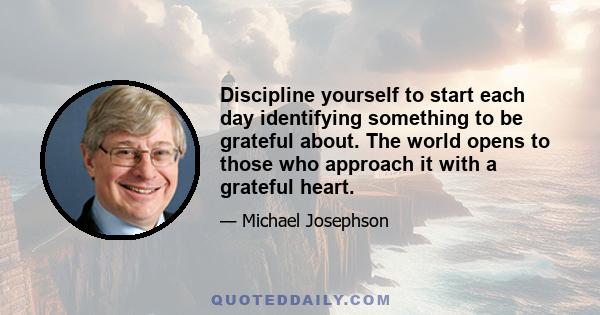 Discipline yourself to start each day identifying something to be grateful about. The world opens to those who approach it with a grateful heart.