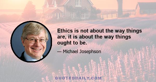 Ethics is not about the way things are, it is about the way things ought to be.