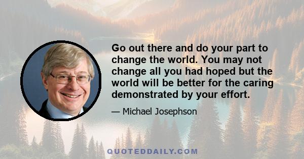 Go out there and do your part to change the world. You may not change all you had hoped but the world will be better for the caring demonstrated by your effort.