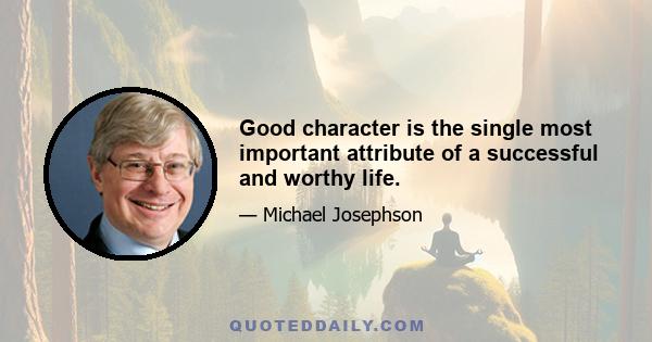 Good character is the single most important attribute of a successful and worthy life.