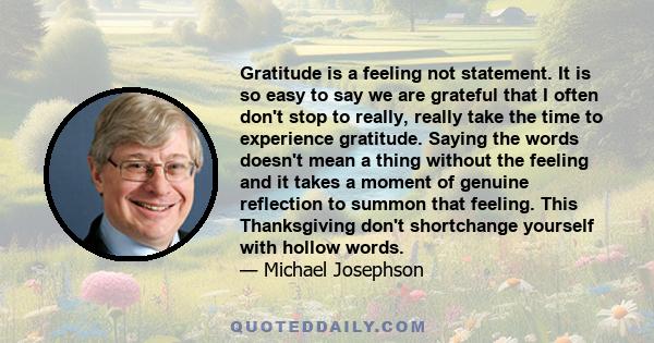 Gratitude is a feeling not statement. It is so easy to say we are grateful that I often don't stop to really, really take the time to experience gratitude. Saying the words doesn't mean a thing without the feeling and