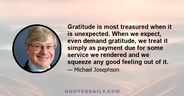 Gratitude is most treasured when it is unexpected. When we expect, even demand gratitude, we treat it simply as payment due for some service we rendered and we squeeze any good feeling out of it.