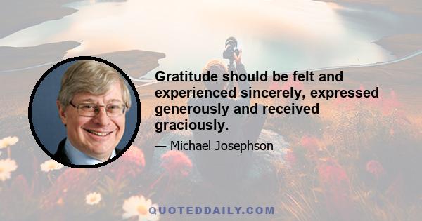 Gratitude should be felt and experienced sincerely, expressed generously and received graciously.