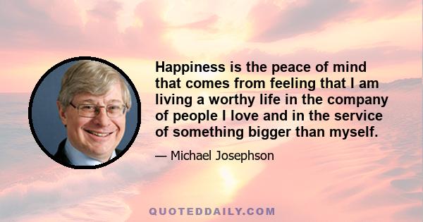 Happiness is the peace of mind that comes from feeling that I am living a worthy life in the company of people I love and in the service of something bigger than myself.