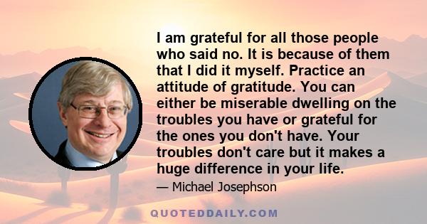 I am grateful for all those people who said no. It is because of them that I did it myself. Practice an attitude of gratitude. You can either be miserable dwelling on the troubles you have or grateful for the ones you