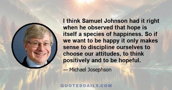 I think Samuel Johnson had it right when he observed that hope is itself a species of happiness. So if we want to be happy it only makes sense to discipline ourselves to choose our attitudes, to think positively and to