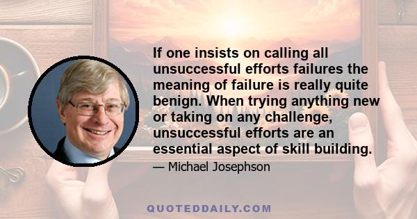 If one insists on calling all unsuccessful efforts failures the meaning of failure is really quite benign. When trying anything new or taking on any challenge, unsuccessful efforts are an essential aspect of skill