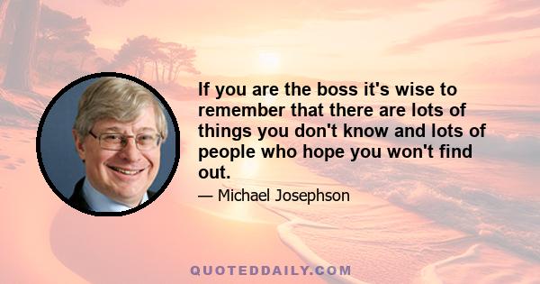 If you are the boss it's wise to remember that there are lots of things you don't know and lots of people who hope you won't find out.