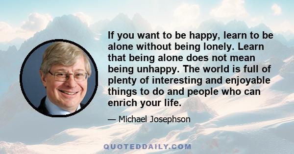 If you want to be happy, learn to be alone without being lonely. Learn that being alone does not mean being unhappy. The world is full of plenty of interesting and enjoyable things to do and people who can enrich your