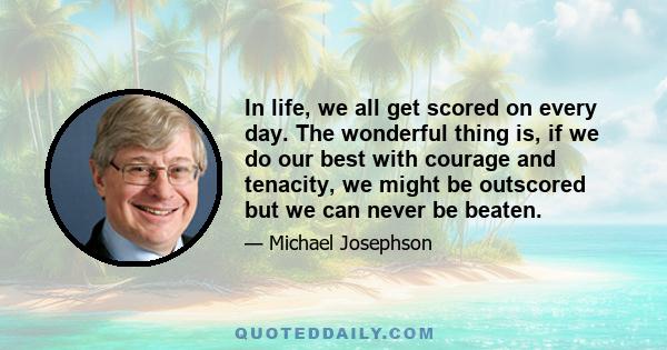 In life, we all get scored on every day. The wonderful thing is, if we do our best with courage and tenacity, we might be outscored but we can never be beaten.