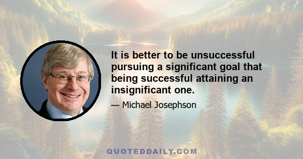 It is better to be unsuccessful pursuing a significant goal that being successful attaining an insignificant one.