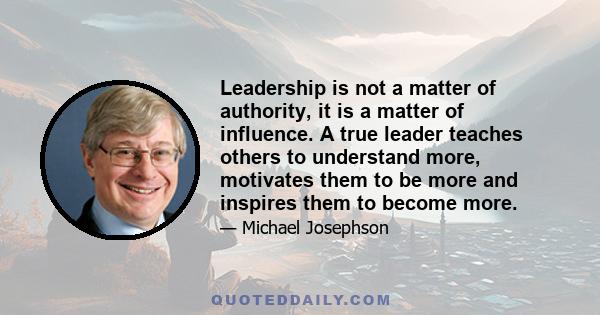 Leadership is not a matter of authority, it is a matter of influence. A true leader teaches others to understand more, motivates them to be more and inspires them to become more.