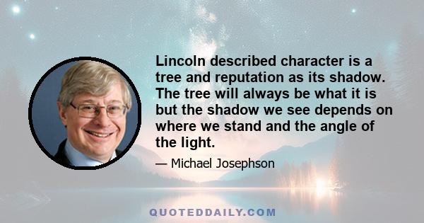 Lincoln described character is a tree and reputation as its shadow. The tree will always be what it is but the shadow we see depends on where we stand and the angle of the light.