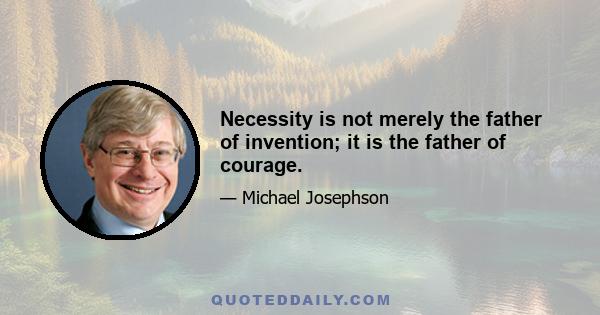 Necessity is not merely the father of invention; it is the father of courage.