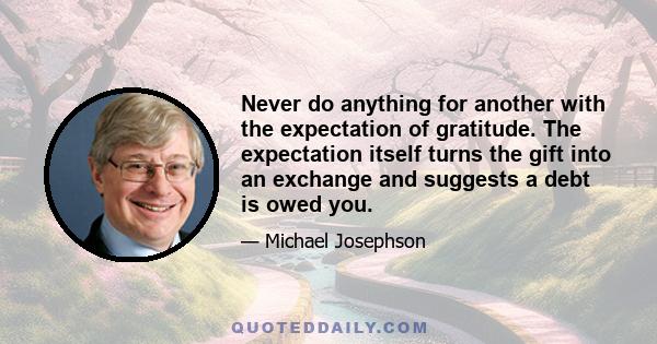 Never do anything for another with the expectation of gratitude. The expectation itself turns the gift into an exchange and suggests a debt is owed you.