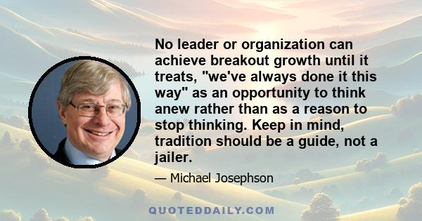 No leader or organization can achieve breakout growth until it treats, we've always done it this way as an opportunity to think anew rather than as a reason to stop thinking. Keep in mind, tradition should be a guide,