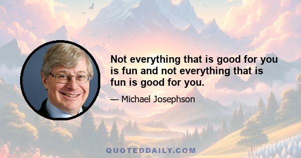 Not everything that is good for you is fun and not everything that is fun is good for you.