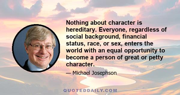 Nothing about character is hereditary. Everyone, regardless of social background, financial status, race, or sex, enters the world with an equal opportunity to become a person of great or petty character.