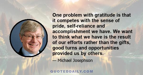 One problem with gratitude is that it competes with the sense of pride, self-reliance and accomplishment we have. We want to think what we have is the result of our efforts rather than the gifts, good turns and