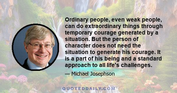 Ordinary people, even weak people, can do extraordinary things through temporary courage generated by a situation. But the person of character does not need the situation to generate his courage. It is a part of his