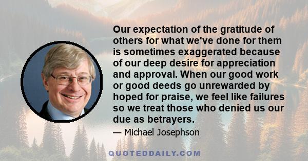 Our expectation of the gratitude of others for what we've done for them is sometimes exaggerated because of our deep desire for appreciation and approval. When our good work or good deeds go unrewarded by hoped for