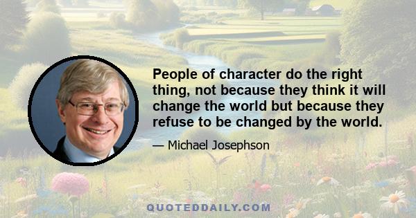 People of character do the right thing, not because they think it will change the world but because they refuse to be changed by the world.