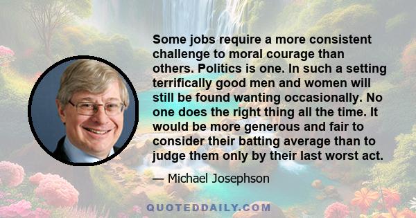 Some jobs require a more consistent challenge to moral courage than others. Politics is one. In such a setting terrifically good men and women will still be found wanting occasionally. No one does the right thing all