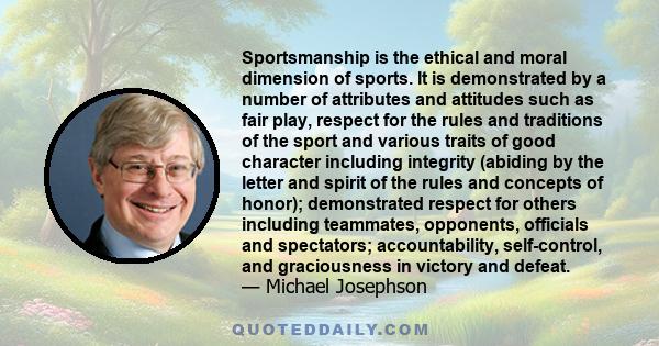 Sportsmanship is the ethical and moral dimension of sports. It is demonstrated by a number of attributes and attitudes such as fair play, respect for the rules and traditions of the sport and various traits of good