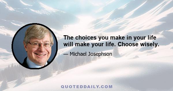 The choices you make in your life will make your life. Choose wisely.