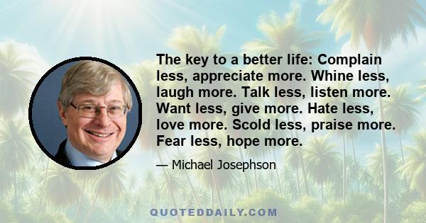 The key to a better life: Complain less, appreciate more. Whine less, laugh more. Talk less, listen more. Want less, give more. Hate less, love more. Scold less, praise more. Fear less, hope more.