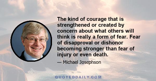 The kind of courage that is strengthened or created by concern about what others will think is really a form of fear. Fear of disapproval or dishonor becoming stronger than fear of injury or even death.