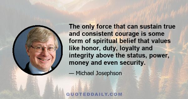 The only force that can sustain true and consistent courage is some form of spiritual belief that values like honor, duty, loyalty and integrity above the status, power, money and even security.