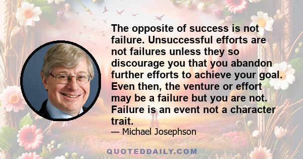 The opposite of success is not failure. Unsuccessful efforts are not failures unless they so discourage you that you abandon further efforts to achieve your goal. Even then, the venture or effort may be a failure but